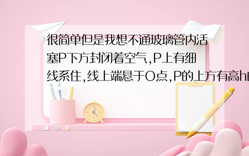 很简单但是我想不通玻璃管内活塞P下方封闭着空气,P上有细线系住,线上端悬于O点,P的上方有高h的水银柱,如不计水银、活塞