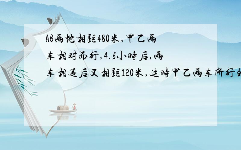AB两地相距480米,甲乙两车相对而行,4.5小时后,两车相遇后又相距120米,这时甲乙两车所行的路程比正好是8;
