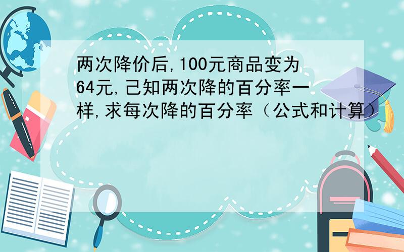 两次降价后,100元商品变为64元,己知两次降的百分率一样,求每次降的百分率（公式和计算）