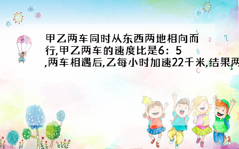 甲乙两车同时从东西两地相向而行,甲乙两车的速度比是6：5,两车相遇后,乙每小时加速22千米,结果两车同时到达对方出发地,