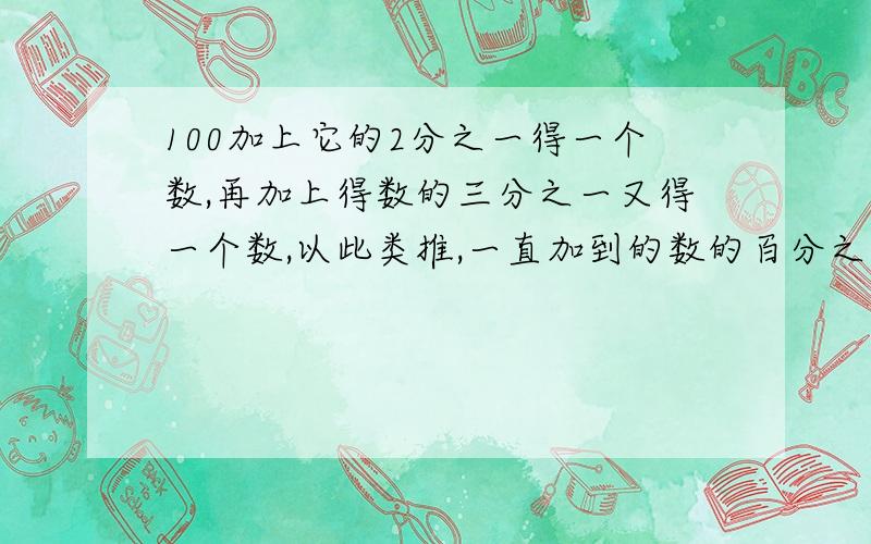 100加上它的2分之一得一个数,再加上得数的三分之一又得一个数,以此类推,一直加到的数的百分之一,那么