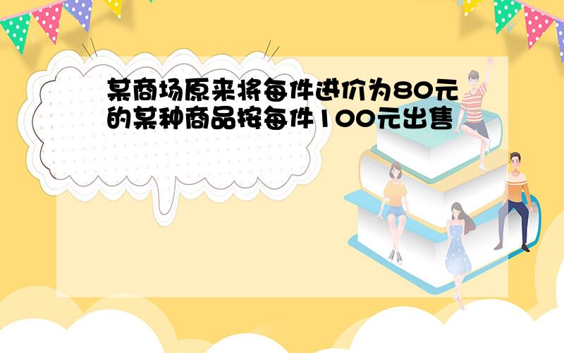 某商场原来将每件进价为80元的某种商品按每件100元出售