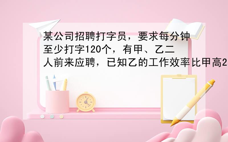 某公司招聘打字员，要求每分钟至少打字120个，有甲、乙二人前来应聘，已知乙的工作效率比甲高25%，甲打1800个字的时间