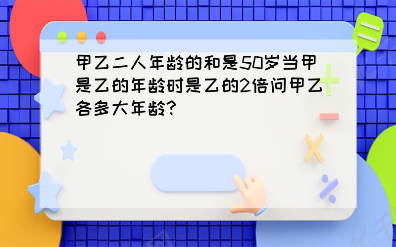 甲乙二人年龄的和是50岁当甲是乙的年龄时是乙的2倍问甲乙各多大年龄?