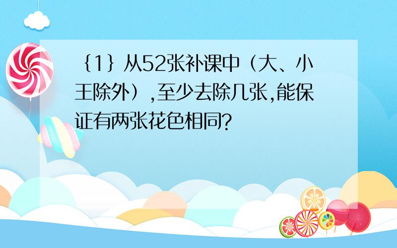 ｛1｝从52张补课中（大、小王除外）,至少去除几张,能保证有两张花色相同?