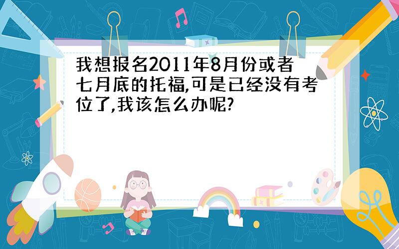 我想报名2011年8月份或者七月底的托福,可是已经没有考位了,我该怎么办呢?