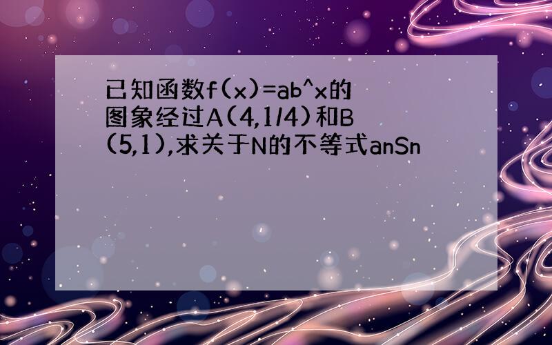 已知函数f(x)=ab^x的图象经过A(4,1/4)和B(5,1),求关于N的不等式anSn