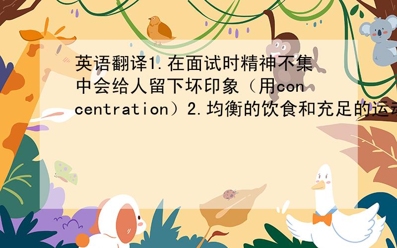 英语翻译1.在面试时精神不集中会给人留下坏印象（用concentration）2.均衡的饮食和充足的运动是健康的关键（用