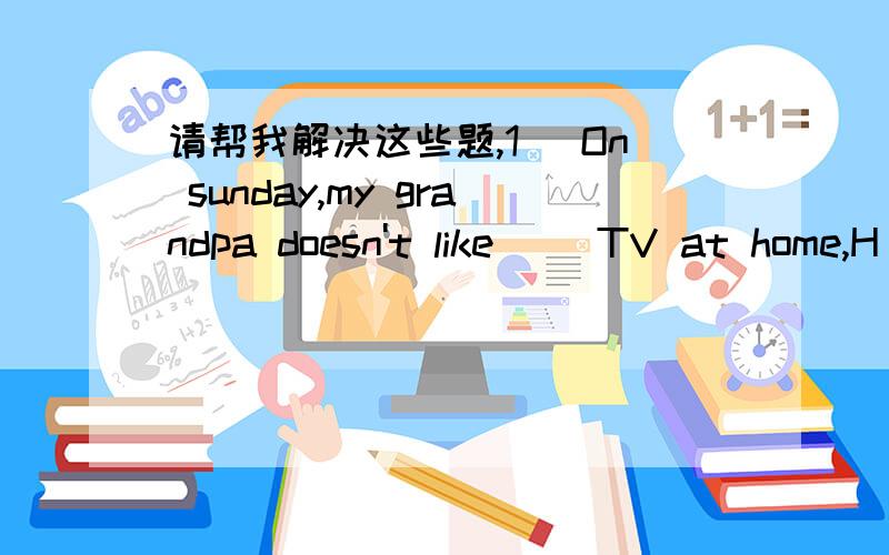 请帮我解决这些题,1) On sunday,my grandpa doesn't like( )TV at home,H