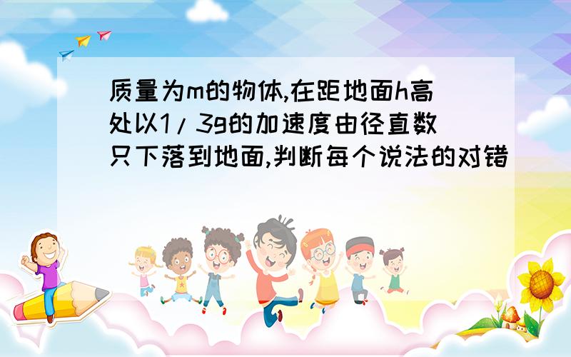 质量为m的物体,在距地面h高处以1/3g的加速度由径直数只下落到地面,判断每个说法的对错