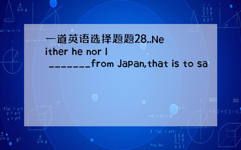 一道英语选择题题28..Neither he nor I _______from Japan,that is to sa