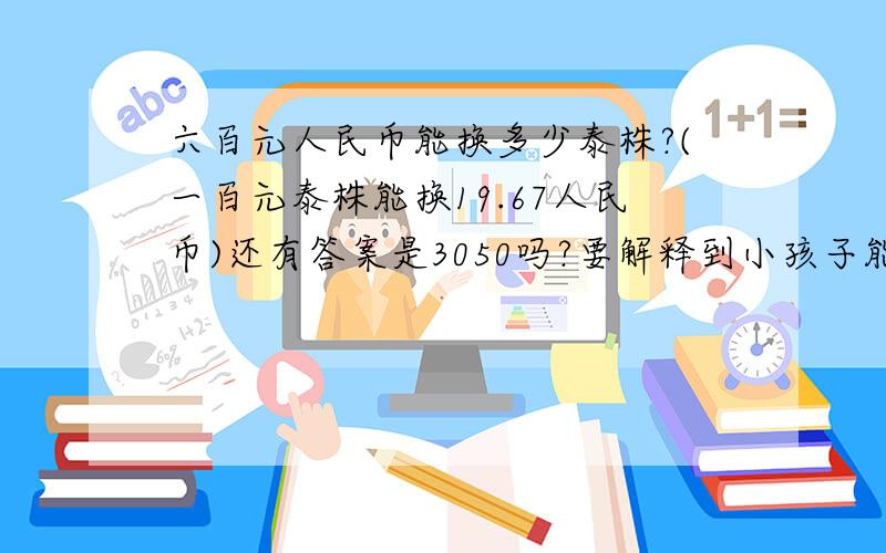 六百元人民币能换多少泰株?(一百元泰株能换19.67人民币)还有答案是3050吗?要解释到小孩子能懂.