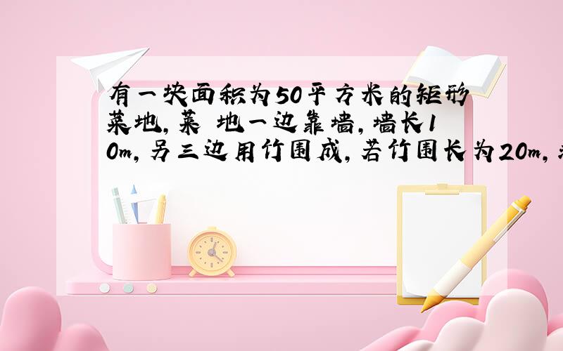 有一块面积为50平方米的矩形菜地,莱 地一边靠墙,墙长10m,另三边用竹围成,若竹围长为20m,求菜地的长和宽.