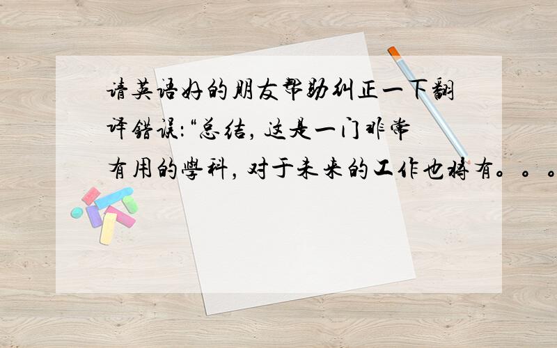 请英语好的朋友帮助纠正一下翻译错误：“总结，这是一门非常有用的学科，对于未来的工作也将有。。。”