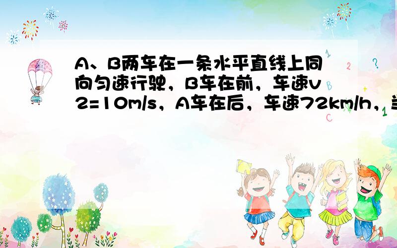 A、B两车在一条水平直线上同向匀速行驶，B车在前，车速v2=10m/s，A车在后，车速72km/h，当A、B相距100m