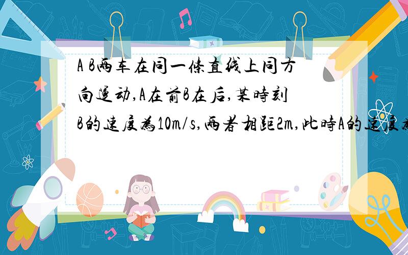 A B两车在同一条直线上同方向运动,A在前B在后,某时刻B的速度为10m/s,两者相距2m,此时A的速度为16m/s,并