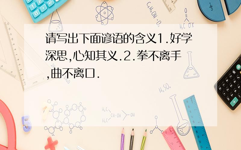 请写出下面谚语的含义1.好学深思,心知其义.2.拳不离手,曲不离口.