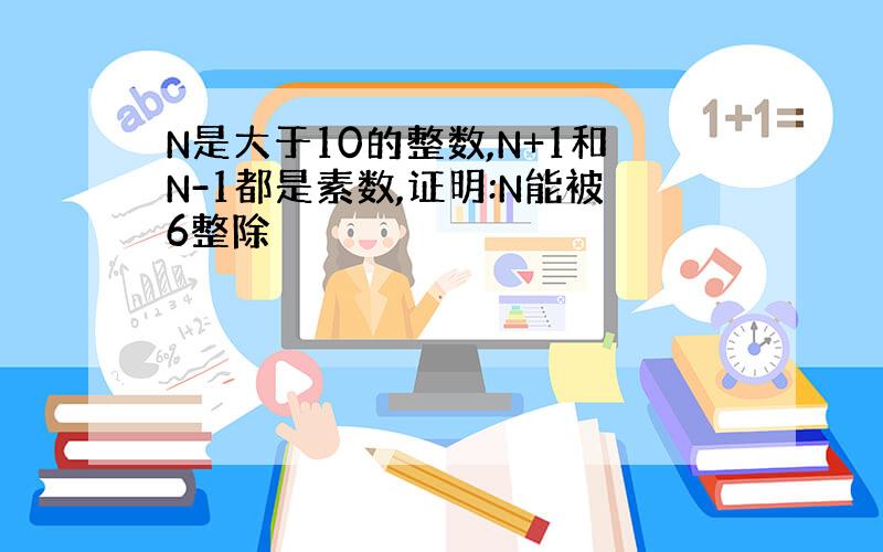 N是大于10的整数,N+1和N-1都是素数,证明:N能被6整除