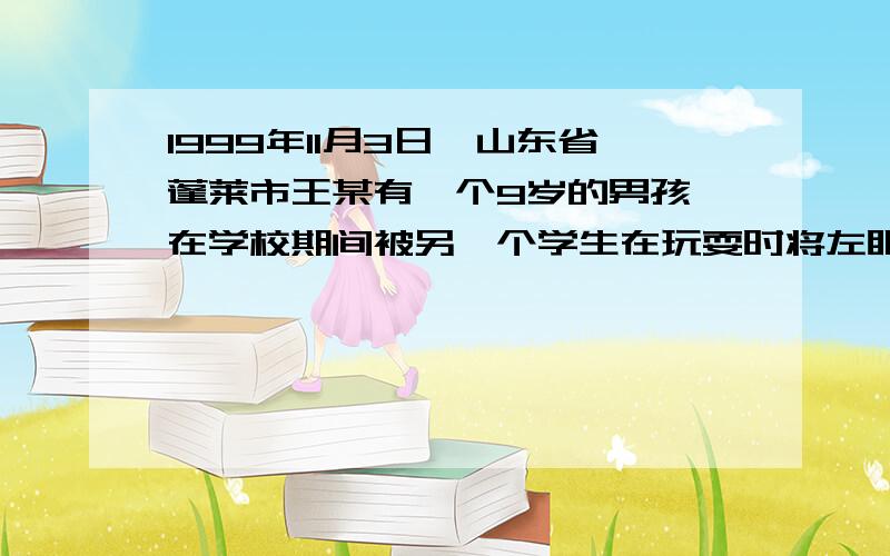 1999年11月3日,山东省蓬莱市王某有一个9岁的男孩,在学校期间被另一个学生在玩耍时将左眼打伤,经住院治疗一个多月,花