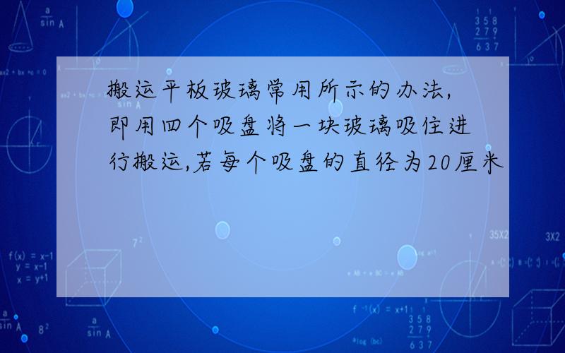 搬运平板玻璃常用所示的办法,即用四个吸盘将一块玻璃吸住进行搬运,若每个吸盘的直径为20厘米