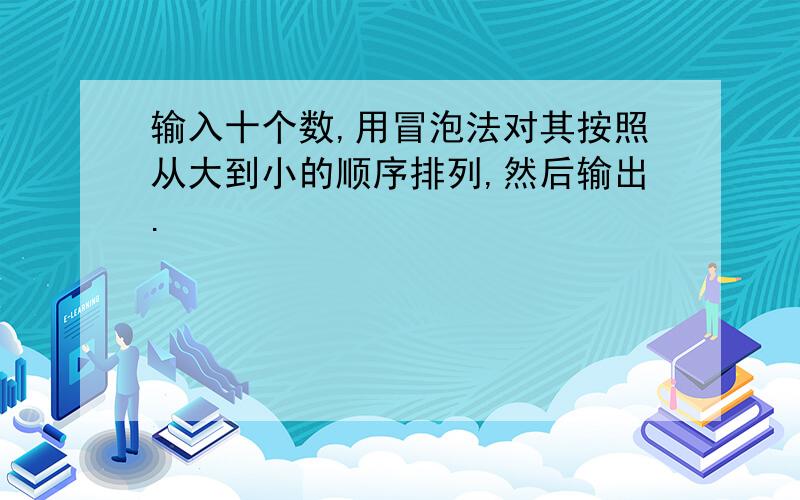 输入十个数,用冒泡法对其按照从大到小的顺序排列,然后输出.