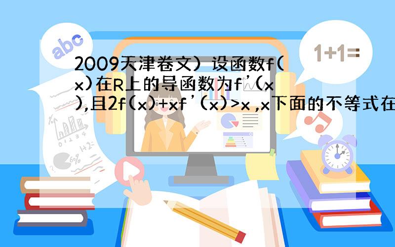 2009天津卷文）设函数f(x)在R上的导函数为f’(x),且2f(x)+xf’(x)>x ,x下面的不等式在R内恒成立