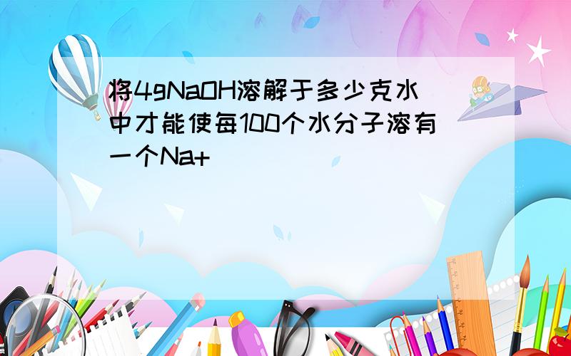 将4gNaOH溶解于多少克水中才能使每100个水分子溶有一个Na+