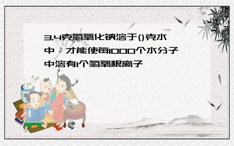 3.4克氢氧化钠溶于()克水中,才能使每1000个水分子中溶有1个氢氧根离子