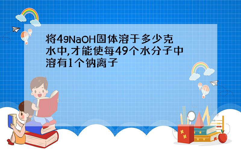 将4gNaOH固体溶于多少克水中,才能使每49个水分子中溶有1个钠离子