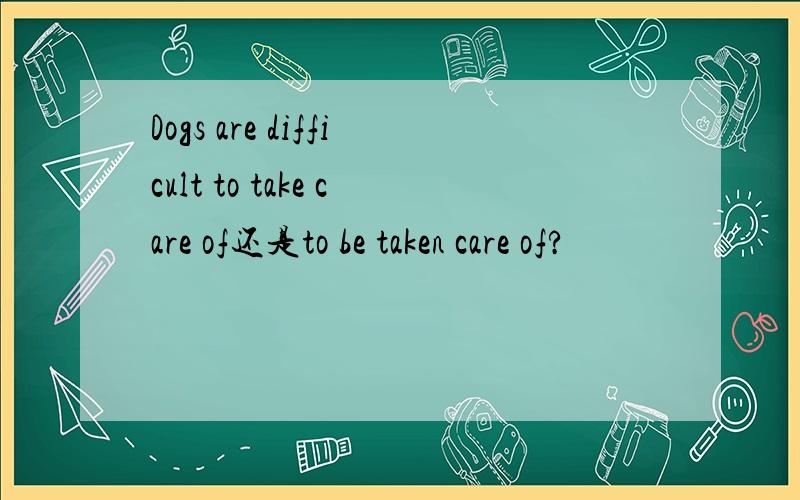 Dogs are difficult to take care of还是to be taken care of?