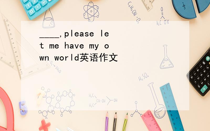 ____,please let me have my own world英语作文