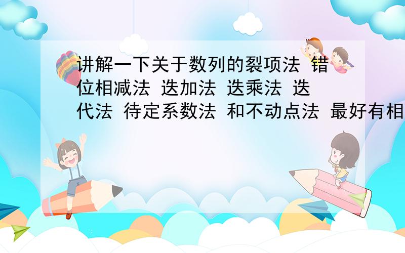 讲解一下关于数列的裂项法 错位相减法 迭加法 迭乘法 迭代法 待定系数法 和不动点法 最好有相应的题