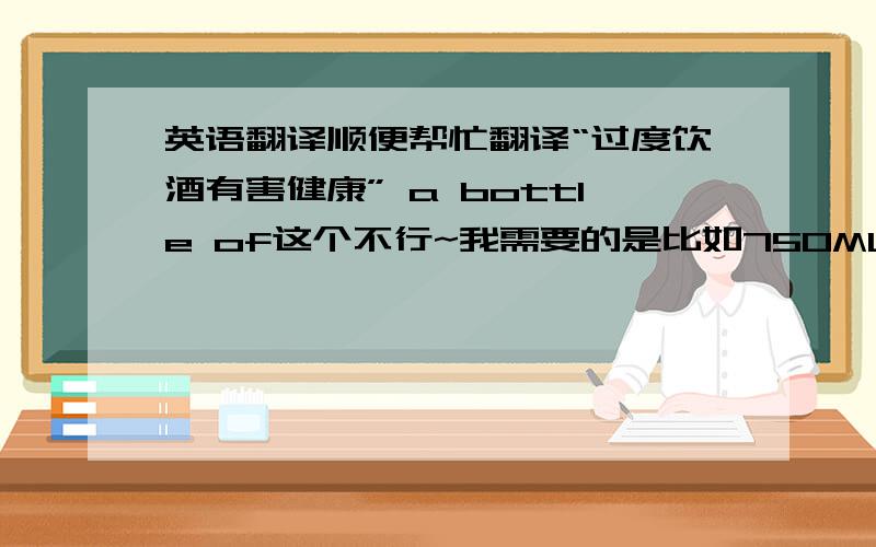 英语翻译顺便帮忙翻译“过度饮酒有害健康” a bottle of这个不行~我需要的是比如750ML*6瓶这个时候用的。