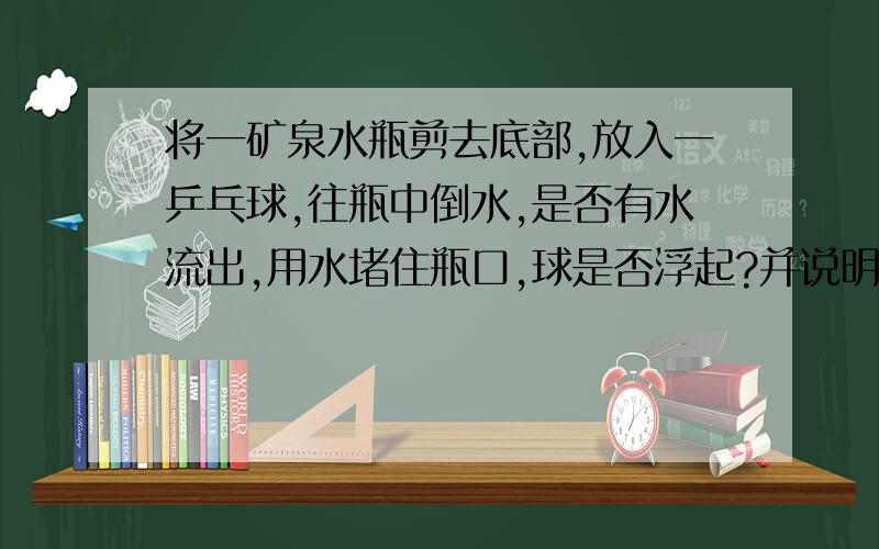 将一矿泉水瓶剪去底部,放入一乒乓球,往瓶中倒水,是否有水流出,用水堵住瓶口,球是否浮起?并说明原因.