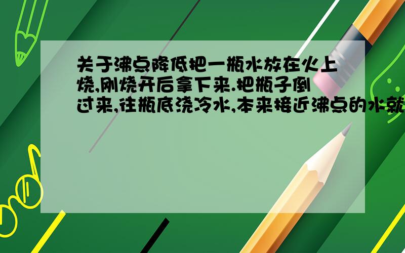 关于沸点降低把一瓶水放在火上烧,刚烧开后拿下来.把瓶子倒过来,往瓶底浇冷水,本来接近沸点的水就沸腾冒泡了.我听说是沸点降