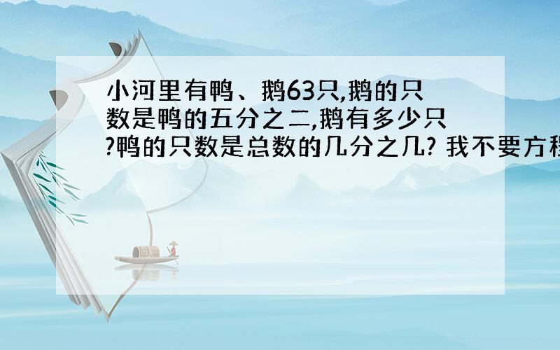 小河里有鸭、鹅63只,鹅的只数是鸭的五分之二,鹅有多少只?鸭的只数是总数的几分之几? 我不要方程,要算