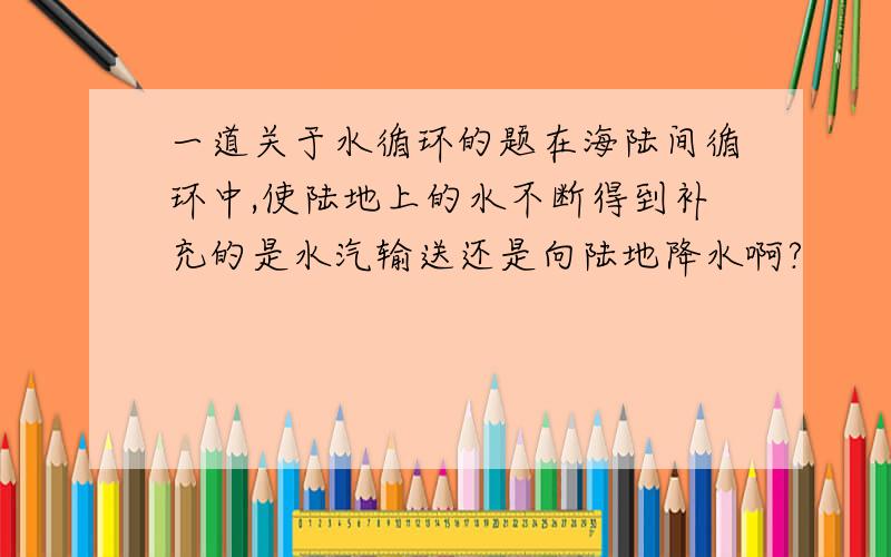 一道关于水循环的题在海陆间循环中,使陆地上的水不断得到补充的是水汽输送还是向陆地降水啊?