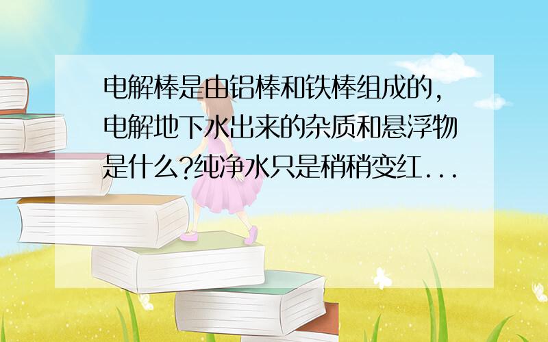 电解棒是由铝棒和铁棒组成的,电解地下水出来的杂质和悬浮物是什么?纯净水只是稍稍变红...