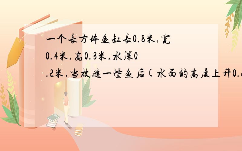 一个长方体鱼缸长0.8米,宽0.4米,高0.3米,水深0.2米,当放进一些鱼后(水面的高度上升0.25米.求鱼的体积?