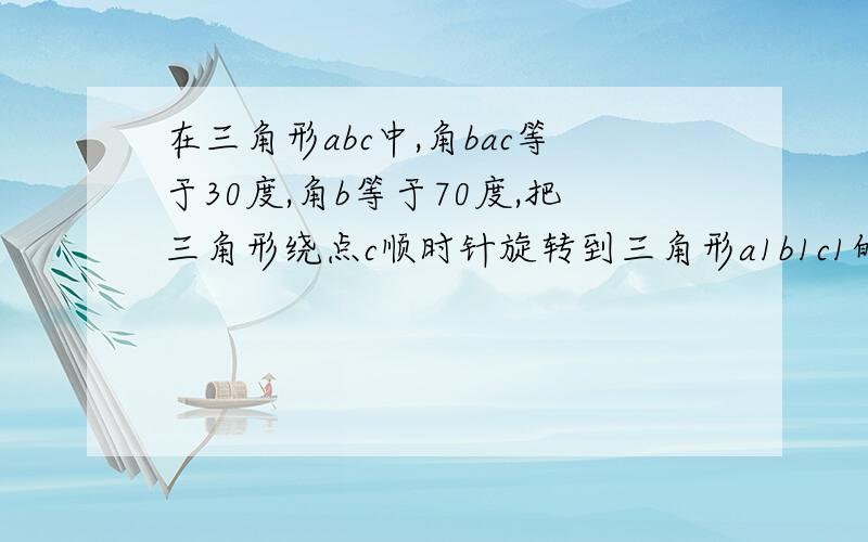 在三角形abc中,角bac等于30度,角b等于70度,把三角形绕点c顺时针旋转到三角形a1b1c1的位置,