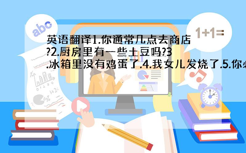 英语翻译1.你通常几点去商店?2.厨房里有一些土豆吗?3.冰箱里没有鸡蛋了.4.我女儿发烧了.5.你必须得吃点药.6.给