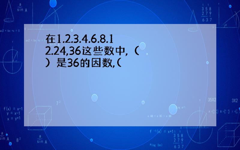 在1.2.3.4.6.8.12.24,36这些数中,（ ）是36的因数,(