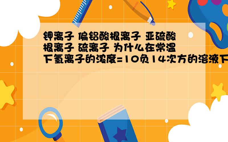 钾离子 偏铝酸根离子 亚硫酸根离子 硫离子 为什么在常温下氢离子的浓度=10负14次方的溶液下一定可以共存