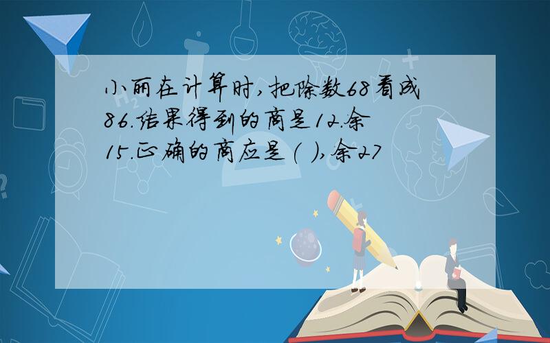 小丽在计算时,把除数68看成86.结果得到的商是12.余15.正确的商应是( ),余27