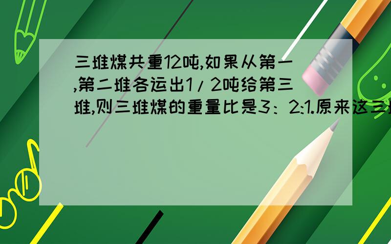 三堆煤共重12吨,如果从第一,第二堆各运出1/2吨给第三堆,则三堆煤的重量比是3：2:1.原来这三堆煤各有