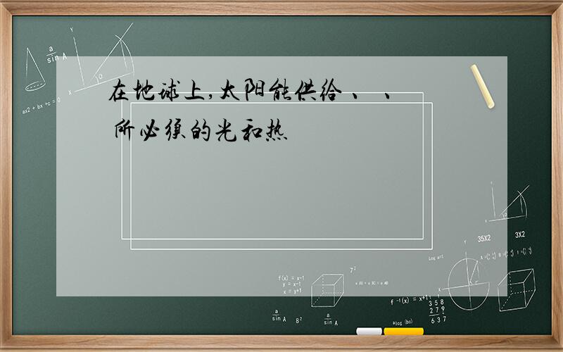 在地球上,太阳能供给 、 、 所必须的光和热