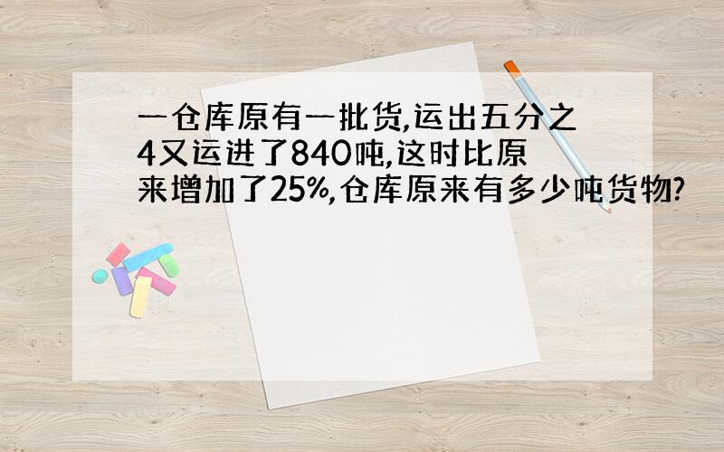 一仓库原有一批货,运出五分之4又运进了840吨,这时比原来增加了25%,仓库原来有多少吨货物?