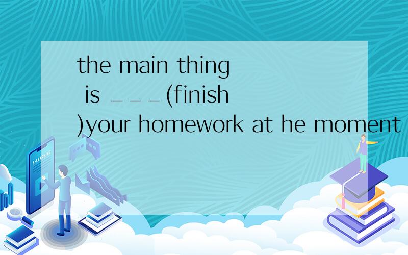 the main thing is ___(finish)your homework at he moment