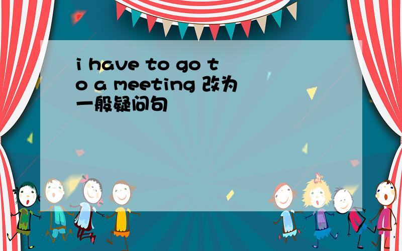 i have to go to a meeting 改为一般疑问句