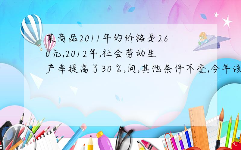 某商品2011年的价格是260元,2012年,社会劳动生产率提高了30％,问,其他条件不变,今年该商品的价格是多少?,如